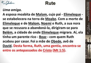 SeminárioTeológicoShalom
ProduzidopeloProf.RicardoGondim
Proibidaareproduçãosemautorização
Rute
Uma amiga.
A esposa moabita de Malom, cujo pai - Elimeleque -
se estabelecera na terra de Moabe. Com a morte de
Elimeleque e de Malom, Noemi e Ruth, a sua nora
que se recusara a abandoná-la, dirigiram-se para
Belém, a cidade de onde Elimeleque migrara. Aí, ela
tinha um parente rico - Boaz - com quem Ruth
acabou por casar. Foi a mãe de Obede, avô de
David. Desta forma, Ruth, uma gentia, encontra-se
entre os antepassados de Cristo (Mt 1:5).
 