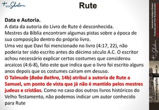 SeminárioTeológicoShalom
ProduzidopeloProf.RicardoGondim
Proibidaareproduçãosemautorização
Data e Autoria.
A data da autoria do Livro de Rute é desconhecida.
Mestres da Bíblia encontram algumas pistas sobre a época de
sua composição dentro do próprio livro.
Uma vez que Davi foi mencionado no livro (4:17, 22), não
poderia ter sido escrito antes do décimo século A.C. O escritor
achou necessário explicar certos costumes que considerou
arcaicos (4:6-8), fato este que indica que o livro foi escrito alguns
anos depois que os costumes caíram em desuso.
O Talmude (Baba Bathra, 14b) atribui a autoria de Rute a
Samuel, um ponto de vista que já não é mantido pelos mestres
judeus e cristãos. Como no caso dos outros livros históricos do
Velho Testamento, não podemos indicar um autor conhecido
para Rute
Rute
 