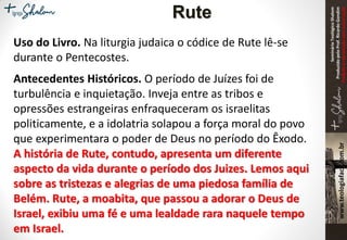SeminárioTeológicoShalom
ProduzidopeloProf.RicardoGondim
Proibidaareproduçãosemautorização
Uso do Livro. Na liturgia judaica o códice de Rute lê-se
durante o Pentecostes.
Antecedentes Históricos. O período de Juízes foi de
turbulência e inquietação. Inveja entre as tribos e
opressões estrangeiras enfraqueceram os israelitas
politicamente, e a idolatria solapou a força moral do povo
que experimentara o poder de Deus no período do Êxodo.
A história de Rute, contudo, apresenta um diferente
aspecto da vida durante o período dos Juizes. Lemos aqui
sobre as tristezas e alegrias de uma piedosa família de
Belém. Rute, a moabita, que passou a adorar o Deus de
Israel, exibiu uma fé e uma lealdade rara naquele tempo
em Israel.
Rute
 