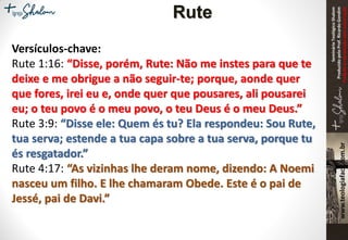 SeminárioTeológicoShalom
ProduzidopeloProf.RicardoGondim
Proibidaareproduçãosemautorização
Versículos-chave:
Rute 1:16: “Disse, porém, Rute: Não me instes para que te
deixe e me obrigue a não seguir-te; porque, aonde quer
que fores, irei eu e, onde quer que pousares, ali pousarei
eu; o teu povo é o meu povo, o teu Deus é o meu Deus.”
Rute 3:9: “Disse ele: Quem és tu? Ela respondeu: Sou Rute,
tua serva; estende a tua capa sobre a tua serva, porque tu
és resgatador.”
Rute 4:17: “As vizinhas lhe deram nome, dizendo: A Noemi
nasceu um filho. E lhe chamaram Obede. Este é o pai de
Jessé, pai de Davi.”
Rute
 
