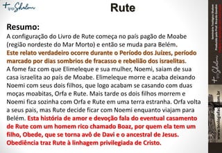 SeminárioTeológicoShalom
ProduzidopeloProf.RicardoGondim
Proibidaareproduçãosemautorização
Resumo:
A configuração do Livro de Rute começa no país pagão de Moabe
(região nordeste do Mar Morto) e então se muda para Belém.
Este relato verdadeiro ocorre durante o Período dos Juízes, período
marcado por dias sombrios de fracasso e rebelião dos israelitas.
A fome faz com que Elimeleque e sua mulher, Noemi, saiam de sua
casa israelita ao país de Moabe. Elimeleque morre e acaba deixando
Noemi com seus dois filhos, que logo acabam se casando com duas
moças moabitas, Orfa e Rute. Mais tarde os dois filhos morrem e
Noemi fica sozinha com Orfa e Rute em uma terra estranha. Orfa volta
a seus pais, mas Rute decide ficar com Noemi enquanto viajam para
Belém. Esta história de amor e devoção fala do eventual casamento
de Rute com um homem rico chamado Boaz, por quem ela tem um
filho, Obede, que se torna avô de Davi e o ancestral de Jesus.
Obediência traz Rute à linhagem privilegiada de Cristo.
Rute
 