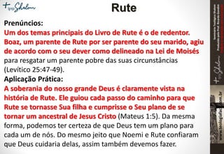 SeminárioTeológicoShalom
ProduzidopeloProf.RicardoGondim
Proibidaareproduçãosemautorização
Prenúncios:
Um dos temas principais do Livro de Rute é o de redentor.
Boaz, um parente de Rute por ser parente do seu marido, agiu
de acordo com o seu dever como delineado na Lei de Moisés
para resgatar um parente pobre das suas circunstâncias
(Levítico 25:47-49).
Aplicação Prática:
A soberania do nosso grande Deus é claramente vista na
história de Rute. Ele guiou cada passo do caminho para que
Rute se tornasse Sua filha e cumprisse o Seu plano de se
tornar um ancestral de Jesus Cristo (Mateus 1:5). Da mesma
forma, podemos ter certeza de que Deus tem um plano para
cada um de nós. Do mesmo jeito que Noemi e Rute confiaram
que Deus cuidaria delas, assim também devemos fazer.
Rute
 