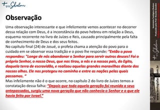 SeminárioTeológicoShalom
ProduzidopeloProf.RicardoGondim
Proibidaareproduçãosemautorização
Observação
Uma observação interessante e que infelizmente vemos acontecer no decorrer
dessa relação com Deus, é a inconstância do povo hebreu em relação a Deus,
esquema recorrente no livro de Juízes e Reis, causado principalmente pela falta
de conhecimento de Deus e dos seus feitos.
No capítulo final (24) de Josué, o profeta chama a atenção do povo para o
cuidado em se observar essa tradição e o povo lhe responde: “Então o povo
respondeu: "Longe de nós abandonar o Senhor para servir outros deuses! Foi o
próprio Senhor, o nosso Deus, que nos tirou, a nós e a nossos pais, do Egito,
daquela terra de escravidão, e realizou aquelas grandes maravilhas diante dos
nossos olhos. Ele nos protegeu no caminho e entre as nações pelas quais
passamos. “
Mas infelizmente não é o que ocorre, no capítulo 2 do livro de Juízes temos a
constatação dessa falha: “Depois que toda aquela geração foi reunida a seus
antepassados, surgiu uma nova geração que não conhecia o Senhor e o que ele
havia feito por Israel.”
 