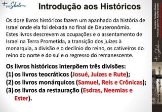 SeminárioTeológicoShalom
ProduzidopeloProf.RicardoGondim
Proibidaareproduçãosemautorização
Os doze livros históricos fazem um apanhado da história de
Israel onde ela foi deixada no final de Deuteronômio.
Estes livros descrevem as ocupações e o assentamento de
Israel na Terra Prometida, a transição dos juízes à
monarquia, a divisão e o declínio do reino, os cativeiros do
reino do norte e do sul e o regresso do remanescente.
Os livros históricos interpõem três divisões:
(1)os livros teocráticos (Josué, Juízes e Rute);
(2)os livros monárquicos (Samuel, Reis e Crônicas);
(3)os livros da restauração (Esdras, Neemias e
Ester).
Introdução aos Históricos
 