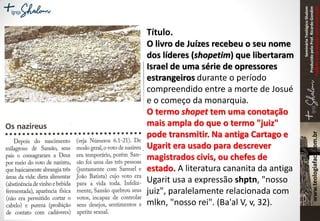 SeminárioTeológicoShalom
ProduzidopeloProf.RicardoGondim
Proibidaareproduçãosemautorização
Título.
O livro de Juízes recebeu o seu nome
dos líderes (shopetim) que libertaram
Israel de uma série de opressores
estrangeiros durante o período
compreendido entre a morte de Josué
e o começo da monarquia.
O termo shopet tem uma conotação
mais ampla do que o termo "juiz"
pode transmitir. Na antiga Cartago e
Ugarit era usado para descrever
magistrados civis, ou chefes de
estado. A literatura cananita da antiga
Ugarit usa a expressão shptn, "nosso
juiz", paralelamente relacionada com
mlkn, "nosso rei". (Ba'al V, v, 32).
 