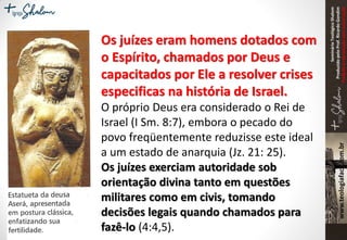SeminárioTeológicoShalom
ProduzidopeloProf.RicardoGondim
Proibidaareproduçãosemautorização
Os juízes eram homens dotados com
o Espírito, chamados por Deus e
capacitados por Ele a resolver crises
especificas na história de Israel.
O próprio Deus era considerado o Rei de
Israel (I Sm. 8:7), embora o pecado do
povo freqüentemente reduzisse este ideal
a um estado de anarquia (Jz. 21: 25).
Os juízes exerciam autoridade sob
orientação divina tanto em questões
militares como em civis, tomando
decisões legais quando chamados para
fazê-lo (4:4,5).
 