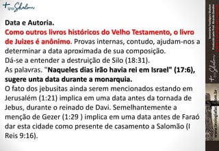 SeminárioTeológicoShalom
ProduzidopeloProf.RicardoGondim
Proibidaareproduçãosemautorização
Data e Autoria.
Como outros livros históricos do Velho Testamento, o livro
de Juizes é anônimo. Provas internas, contudo, ajudam-nos a
determinar a data aproximada de sua composição.
Dá-se a entender a destruição de Silo (18:31).
As palavras. "Naqueles dias irão havia rei em Israel" (17:6),
sugere unta data durante a monarquia.
O fato dos jebusitas ainda serem mencionados estando em
Jerusalém (1:21) implica em uma data antes da tornada de
Jebus, durante o reinado de Davi. Semelhantemente a
menção de Gezer (1:29 ) implica em uma data antes de Faraó
dar esta cidade como presente de casamento a Salomão (I
Reis 9:16).
 