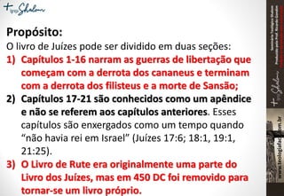 SeminárioTeológicoShalom
ProduzidopeloProf.RicardoGondim
Proibidaareproduçãosemautorização
Propósito:
O livro de Juízes pode ser dividido em duas seções:
1) Capítulos 1-16 narram as guerras de libertação que
começam com a derrota dos cananeus e terminam
com a derrota dos filisteus e a morte de Sansão;
2) Capítulos 17-21 são conhecidos como um apêndice
e não se referem aos capítulos anteriores. Esses
capítulos são enxergados como um tempo quando
“não havia rei em Israel” (Juízes 17:6; 18:1, 19:1,
21:25).
3) O Livro de Rute era originalmente uma parte do
Livro dos Juízes, mas em 450 DC foi removido para
tornar-se um livro próprio.
 