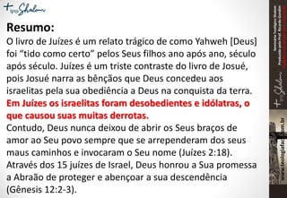 SeminárioTeológicoShalom
ProduzidopeloProf.RicardoGondim
Proibidaareproduçãosemautorização
Resumo:
O livro de Juízes é um relato trágico de como Yahweh [Deus]
foi “tido como certo” pelos Seus filhos ano após ano, século
após século. Juízes é um triste contraste do livro de Josué,
pois Josué narra as bênçãos que Deus concedeu aos
israelitas pela sua obediência a Deus na conquista da terra.
Em Juízes os israelitas foram desobedientes e idólatras, o
que causou suas muitas derrotas.
Contudo, Deus nunca deixou de abrir os Seus braços de
amor ao Seu povo sempre que se arrependeram dos seus
maus caminhos e invocaram o Seu nome (Juízes 2:18).
Através dos 15 juízes de Israel, Deus honrou a Sua promessa
a Abraão de proteger e abençoar a sua descendência
(Gênesis 12:2-3).
 