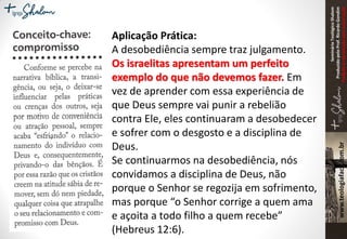 SeminárioTeológicoShalom
ProduzidopeloProf.RicardoGondim
Proibidaareproduçãosemautorização
Aplicação Prática:
A desobediência sempre traz julgamento.
Os israelitas apresentam um perfeito
exemplo do que não devemos fazer. Em
vez de aprender com essa experiência de
que Deus sempre vai punir a rebelião
contra Ele, eles continuaram a desobedecer
e sofrer com o desgosto e a disciplina de
Deus.
Se continuarmos na desobediência, nós
convidamos a disciplina de Deus, não
porque o Senhor se regozija em sofrimento,
mas porque “o Senhor corrige a quem ama
e açoita a todo filho a quem recebe”
(Hebreus 12:6).
 