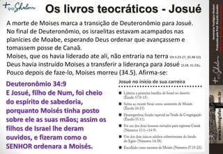 SeminárioTeológicoShalom
ProduzidopeloProf.RicardoGondim
Proibidaareproduçãosemautorização
Os livros teocráticos - Josué
A morte de Moises marca a transição de Deuteronômio para Josué.
No final de Deuteronômio, os israelitas estavam acampados nas
planícies de Moabe, esperando Deus ordenar que avançassem e
tomassem posse de Canaã.
Moises, que os havia liderado ate ali, não entraria na terra (Dt 3.23-27; 32.48-52).
Deus havia instruído Moises a transferir a liderança para Josué (3.28; 31.23).
Pouco depois de faze-lo, Moises morreu (34.5). Afirma-se:
Deuteronômio 34:9
E Josué, filho de Num, foi cheio
do espírito de sabedoria,
porquanto Moisés tinha posto
sobre ele as suas mãos; assim os
filhos de Israel lhe deram
ouvidos, e fizeram como o
SENHOR ordenara a Moisés.
 
