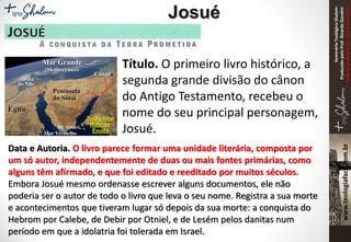 SeminárioTeológicoShalom
ProduzidopeloProf.RicardoGondim
Proibidaareproduçãosemautorização
Título. O primeiro livro histórico, a
segunda grande divisão do cânon
do Antigo Testamento, recebeu o
nome do seu principal personagem,
Josué.
Data e Autoria. O livro parece formar uma unidade literária, composta por
um só autor, independentemente de duas ou mais fontes primárias, como
alguns têm afirmado, e que foi editado e reeditado por muitos séculos.
Embora Josué mesmo ordenasse escrever alguns documentos, ele não
poderia ser o autor de todo o livro que leva o seu nome. Registra a sua morte
e acontecimentos que tiveram lugar só depois da sua morte: a conquista do
Hebrom por Calebe, de Debir por Otniel, e de Lesém pelos danitas num
período em que a idolatria foi tolerada em Israel.
Josué
 