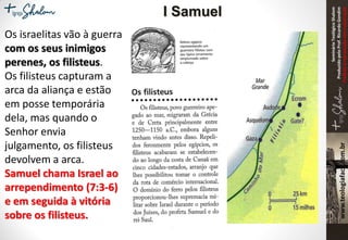SeminárioTeológicoShalom
ProduzidopeloProf.RicardoGondim
Proibidaareproduçãosemautorização
Os israelitas vão à guerra
com os seus inimigos
perenes, os filisteus.
Os filisteus capturam a
arca da aliança e estão
em posse temporária
dela, mas quando o
Senhor envia
julgamento, os filisteus
devolvem a arca.
Samuel chama Israel ao
arrependimento (7:3-6)
e em seguida à vitória
sobre os filisteus.
I Samuel
 