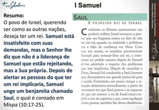 SeminárioTeológicoShalom
ProduzidopeloProf.RicardoGondim
Proibidaareproduçãosemautorização
Resumo:
O povo de Israel, querendo
ser como as outras nações,
deseja ter um rei. Samuel está
insatisfeito com suas
demandas, mas o Senhor lhe
diz que não é a liderança de
Samuel que estão rejeitando,
mas a Sua própria. Depois de
alertar as pessoas do que ter
um rei implicaria, Samuel
unge um benjamita chamado
Saul, o qual é coroado em
Mispa (10:17-25).
I Samuel
 