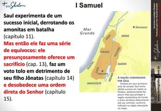 SeminárioTeológicoShalom
ProduzidopeloProf.RicardoGondim
Proibidaareproduçãosemautorização
Saul experimenta de um
sucesso inicial, derrotando os
amonitas em batalha
(capítulo 11).
Mas então ele faz uma série
de equívocos: ele
presunçosamente oferece um
sacrifício (cap. 13), faz um
voto tolo em detrimento de
seu filho Jônatas (capítulo 14)
e desobedece uma ordem
direta do Senhor (capítulo
15).
I Samuel
 