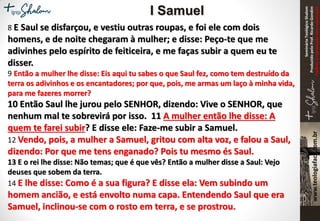 SeminárioTeológicoShalom
ProduzidopeloProf.RicardoGondim
Proibidaareproduçãosemautorização
8 E Saul se disfarçou, e vestiu outras roupas, e foi ele com dois
homens, e de noite chegaram à mulher; e disse: Peço-te que me
adivinhes pelo espírito de feiticeira, e me faças subir a quem eu te
disser.
9 Então a mulher lhe disse: Eis aqui tu sabes o que Saul fez, como tem destruído da
terra os adivinhos e os encantadores; por que, pois, me armas um laço à minha vida,
para me fazeres morrer?
10 Então Saul lhe jurou pelo SENHOR, dizendo: Vive o SENHOR, que
nenhum mal te sobrevirá por isso. 11 A mulher então lhe disse: A
quem te farei subir? E disse ele: Faze-me subir a Samuel.
12 Vendo, pois, a mulher a Samuel, gritou com alta voz, e falou a Saul,
dizendo: Por que me tens enganado? Pois tu mesmo és Saul.
13 E o rei lhe disse: Não temas; que é que vês? Então a mulher disse a Saul: Vejo
deuses que sobem da terra.
14 E lhe disse: Como é a sua figura? E disse ela: Vem subindo um
homem ancião, e está envolto numa capa. Entendendo Saul que era
Samuel, inclinou-se com o rosto em terra, e se prostrou.
I Samuel
 