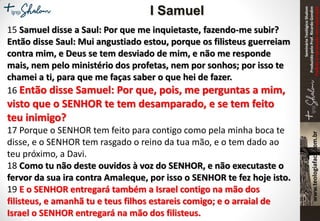 SeminárioTeológicoShalom
ProduzidopeloProf.RicardoGondim
Proibidaareproduçãosemautorização
15 Samuel disse a Saul: Por que me inquietaste, fazendo-me subir?
Então disse Saul: Mui angustiado estou, porque os filisteus guerreiam
contra mim, e Deus se tem desviado de mim, e não me responde
mais, nem pelo ministério dos profetas, nem por sonhos; por isso te
chamei a ti, para que me faças saber o que hei de fazer.
16 Então disse Samuel: Por que, pois, me perguntas a mim,
visto que o SENHOR te tem desamparado, e se tem feito
teu inimigo?
17 Porque o SENHOR tem feito para contigo como pela minha boca te
disse, e o SENHOR tem rasgado o reino da tua mão, e o tem dado ao
teu próximo, a Davi.
18 Como tu não deste ouvidos à voz do SENHOR, e não executaste o
fervor da sua ira contra Amaleque, por isso o SENHOR te fez hoje isto.
19 E o SENHOR entregará também a Israel contigo na mão dos
filisteus, e amanhã tu e teus filhos estareis comigo; e o arraial de
Israel o SENHOR entregará na mão dos filisteus.
I Samuel
 