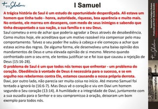 SeminárioTeológicoShalom
ProduzidopeloProf.RicardoGondim
Proibidaareproduçãosemautorização
A trágica história de Saul é um estudo de oportunidade desperdiçada. Ali estava um
homem que tinha tudo - honra, autoridade, riquezas, boa aparência e muito mais.
No entanto, ele morreu em desespero, com medo de seus inimigos e sabendo que
tinha desapontado a sua nação, a sua família e o seu Deus.
Saul cometeu o erro de achar que poderia agradar a Deus através de desobediência.
Como muitos hoje, ele acreditava que um motivo razoável iria compensar pelo mau
comportamento. Talvez o seu poder lhe subiu à cabeça e ele começou a achar que
estava acima das regras. De alguma forma, ele desenvolveu uma baixa opinião dos
mandamentos de Deus e uma elevada opinião de si mesmo. Mesmo quando
confrontado com o seu erro, ele tentou justificar-se e foi isso que causou a rejeição de
Deus (15:16-28).
O problema de Saul é um que todos nós temos que enfrentar - um problema do
coração. Obediência à vontade de Deus é necessária para o sucesso, e se em
orgulho nos rebelarmos contra Ele, estamos causando a nossa própria derrota.
Davi, por outro lado, não parecia ser muita coisa no início. Até mesmo Samuel foi
tentado a ignorá-lo (16:6-7). Mas Deus vê o coração e viu em Davi um homem
segundo o Seu coração (13:14). A humildade e a integridade de Davi, juntamente com
a sua ousadia para o Senhor e o seu compromisso à oração, deixaram um bom
exemplo para todos nós.
I Samuel
 