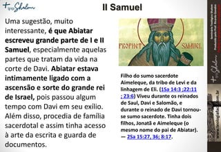 SeminárioTeológicoShalom
ProduzidopeloProf.RicardoGondim
Proibidaareproduçãosemautorização
Uma sugestão, muito
interessante, é que Abiatar
escreveu grande parte de I e II
Samuel, especialmente aquelas
partes que tratam da vida na
corte de Davi. Abiatar estava
intimamente ligado com a
ascensão e sorte do grande rei
de Israel, pois passou algum
tempo com Davi em seu exílio.
Além disso, procedia de família
sacerdotal e assim tinha acesso
à arte da escrita e guarda de
documentos.
Filho do sumo sacerdote
Aimeleque, da tribo de Levi e da
linhagem de Eli. (1Sa 14:3 ;22:11
; 23:6) Viveu durante os reinados
de Saul, Davi e Salomão, e
durante o reinado de Davi tornou-
se sumo sacerdote. Tinha dois
filhos, Jonatã e Aimeleque (o
mesmo nome do pai de Abiatar).
— 2Sa 15:27, 36; 8:17.
II Samuel
 