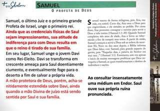 SeminárioTeológicoShalom
ProduzidopeloProf.RicardoGondim
Proibidaareproduçãosemautorização
Samuel, o último Juiz e o primeiro grande
Profeta de Israel, unge o primeiro rei.
Ainda que as credenciais físicas de Saul
sejam impressionantes, sua atitude de
indiferença para com Deus resulta em
que o reino é tirado de sua família.
Em seu lugar, Samuel unge o jovem Davi
como Rei-Eleito. Davi se transforma em
crescente ameaça para Saul doentiamente
ciumento, e eventualmente foge para o
deserto a fim de salvar a própria vida.
A mão protetora de Deus, porém, acha-se
nitidamente estendida sobre Davi, ainda
quando a mão Divina de juízo está sendo
sentida por Saul e sua família.
Ao consultar insensatamente
uma médium em Endor. Saul
ouve sua própria ruína
pronunciada.
 