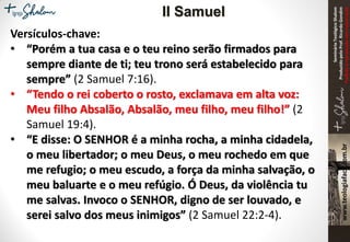 SeminárioTeológicoShalom
ProduzidopeloProf.RicardoGondim
Proibidaareproduçãosemautorização
Versículos-chave:
• “Porém a tua casa e o teu reino serão firmados para
sempre diante de ti; teu trono será estabelecido para
sempre” (2 Samuel 7:16).
• “Tendo o rei coberto o rosto, exclamava em alta voz:
Meu filho Absalão, Absalão, meu filho, meu filho!” (2
Samuel 19:4).
• “E disse: O SENHOR é a minha rocha, a minha cidadela,
o meu libertador; o meu Deus, o meu rochedo em que
me refugio; o meu escudo, a força da minha salvação, o
meu baluarte e o meu refúgio. Ó Deus, da violência tu
me salvas. Invoco o SENHOR, digno de ser louvado, e
serei salvo dos meus inimigos” (2 Samuel 22:2-4).
II Samuel
 