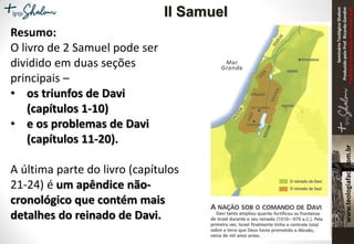 SeminárioTeológicoShalom
ProduzidopeloProf.RicardoGondim
Proibidaareproduçãosemautorização
Resumo:
O livro de 2 Samuel pode ser
dividido em duas seções
principais –
• os triunfos de Davi
(capítulos 1-10)
• e os problemas de Davi
(capítulos 11-20).
A última parte do livro (capítulos
21-24) é um apêndice não-
cronológico que contém mais
detalhes do reinado de Davi.
II Samuel
 