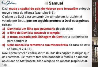 SeminárioTeológicoShalom
ProduzidopeloProf.RicardoGondim
Proibidaareproduçãosemautorização
Davi muda a capital do país de Hebron para Jerusalém e depois
move a Arca da Aliança (capítulos 5-6).
O plano de Davi para construir um templo em Jerusalém é
vetado por Deus, que em seguida promete a Davi as seguintes
coisas:
1) Davi teria um filho que governaria depois dele;
2) o filho de Davi iria construir o templo;
3) o trono ocupado pela linhagem de Davi seria estabelecido
para sempre e
4) Deus nunca iria remover a sua misericórdia da casa de Davi
(2 Samuel 7:4-16).
Davi lidera Israel à vitória sobre muitas das nações inimigas que
os cercavam. Ele mostra também bondade à família de Jônatas
ao cuidar de Mefibosete, filho aleijado de Jônatas (capítulos 8-
10)
II Samuel
 