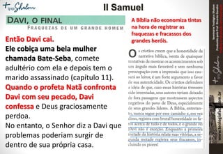 SeminárioTeológicoShalom
ProduzidopeloProf.RicardoGondim
Proibidaareproduçãosemautorização
A Bíblia não economiza tintas
na hora de registrar as
fraquezas e fracassos dos
grandes heróis.Então Davi cai.
Ele cobiça uma bela mulher
chamada Bate-Seba, comete
adultério com ela e depois tem o
marido assassinado (capítulo 11).
Quando o profeta Natã confronta
Davi com seu pecado, Davi
confessa e Deus graciosamente
perdoa.
No entanto, o Senhor diz a Davi que
problemas poderiam surgir de
dentro de sua própria casa.
II Samuel
 