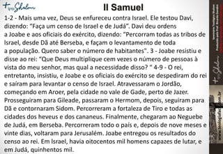 SeminárioTeológicoShalom
ProduzidopeloProf.RicardoGondim
Proibidaareproduçãosemautorização
1-2 - Mais uma vez, Deus se enfureceu contra Israel. Ele testou Davi,
dizendo: “Faça um censo de Israel e de Judá”. Davi deu ordens
a Joabe e aos oficiais do exército, dizendo: “Percorram todas as tribos de
lsrael, desde Dã até Berseba, e façam o levantamento de toda
a população. Quero saber o número de habitantes". 3 - Joabe resistiu e
disse ao rei: “Que Deus multiplique cem vezes o número de pessoas à
vista do meu senhor, mas qual a necessidade disso? “ 4-9 - O rei,
entretanto, insistiu, e Joabe e os oficiais do exército se despediram do rei
e saíram para levantar o censo de Israel. Atravessaram o Jordão,
começando em Aroer, pela cidade no vale de Gade, perto de Jazer.
Prosseguiram para Gileade, passaram o Hermom, depois, seguiram para
Dã e contornaram Sidom. Percorreram a fortaleza de Tiro e todas as
cidades dos heveus e dos cananeus. Finalmente, chegaram ao Neguebe
de Judá, em Berseba. Percorreram todo o país e, depois de nove meses e
vinte dias, voltaram para Jerusalém. Joabe entregou os resultados do
censo ao rei. Em lsrael, havia oitocentos mil homens capazes de lutar, e
em Judá, quinhentos mil.
II Samuel
 