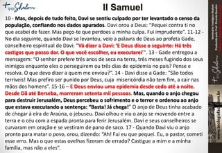 SeminárioTeológicoShalom
ProduzidopeloProf.RicardoGondim
Proibidaareproduçãosemautorização
10 - Mas, depois de tudo feito, Davi se sentiu culpado por ter levantado o censo da
população, confiando nos dados apurados. Davi orou a Deus: “Pequei contra ti no
que acabei de fazer. Mas peço-te que perdoes a minha culpa. Fui imprudente”. 11-12 -
No dia seguinte, quando Davi se levantou, veio a palavra de Deus ao profeta Gade,
conselheiro espiritual de Davi: “Vá dizer a Davi: ‘E Deus disse o seguinte: Há três
castigos que posso dar. O que você escolher, eu executarei’". 13 - Gade entregou a
mensagem: “O senhor prefere três anos de seca na terra, três meses fugindo dos seus
inimigos enquanto eles o perseguirem ou três dias de epidemia no país? Pense e
resolva. O que devo dizer a quem me enviou?”. 14 - Davi disse a Gade: “São todos
terríveis! Mas prefiro ser punido por Deus, cuja misericórdia não tem fim, a cair nas
mãos dos homens”. 15-16 – E Deus enviou uma epidemia desde cedo até a noite.
Desde Dã até Berseba, morreram setenta mil pessoas. Mas, quando o anjo chegou
para destruir Jerusalém, Deus percebeu o sofrimento e o terror e ordenou ao anjo
que estava executando a sentença: “Basta! Já chega!” O anjo de Deus tinha acabado
de chegar à eira de Araúna, o jebuseu. Davi olhou e viu o anjo se movendo entre a
terra e o céu com a espada pronta para ferir Jerusalém. Davi e seus conselheiros se
curvaram em oração e se vestiram de pano de saco. 17 - Quando Davi viu o anjo
pronto para matar o povo, orou, dizendo: “Ah! Fui eu que pequei. Eu, o pastor, cometi
esse erro. Mas o que estas ovelhas fizeram de errado? Castigue a mim e a minha
família, mas não a eles”.
II Samuel
 