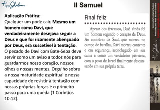 SeminárioTeológicoShalom
ProduzidopeloProf.RicardoGondim
Proibidaareproduçãosemautorização
Aplicação Prática:
Qualquer um pode cair. Mesmo um
homem como Davi, que
verdadeiramente desejava seguir a
Deus e que foi ricamente abençoado
por Deus, era suscetível à tentação.
O pecado de Davi com Bate-Seba deve
servir como um aviso a todos nós para
guardarmos nosso coração, nossos
olhos e nossas mentes. Orgulho sobre
a nossa maturidade espiritual e nossa
capacidade de resistir à tentação com
nossas próprias forças é o primeiro
passo para uma queda (1 Coríntios
10:12).
II Samuel
 