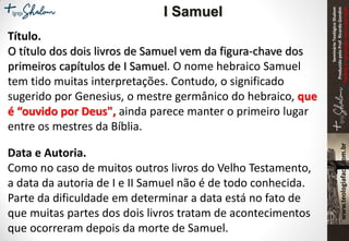 SeminárioTeológicoShalom
ProduzidopeloProf.RicardoGondim
Proibidaareproduçãosemautorização
Título.
O título dos dois livros de Samuel vem da figura-chave dos
primeiros capítulos de I Samuel. O nome hebraico Samuel
tem tido muitas interpretações. Contudo, o significado
sugerido por Genesius, o mestre germânico do hebraico, que
é “ouvido por Deus", ainda parece manter o primeiro lugar
entre os mestres da Bíblia.
Data e Autoria.
Como no caso de muitos outros livros do Velho Testamento,
a data da autoria de I e II Samuel não é de todo conhecida.
Parte da dificuldade em determinar a data está no fato de
que muitas partes dos dois livros tratam de acontecimentos
que ocorreram depois da morte de Samuel.
I Samuel
 
