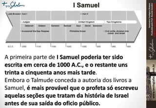 SeminárioTeológicoShalom
ProduzidopeloProf.RicardoGondim
Proibidaareproduçãosemautorização
A primeira parte de I Samuel poderia ter sido
escrita em cerca de 1000 A.C., e o restante uns
trinta a cinquenta anos mais tarde.
Embora o Talmude conceda a autoria dos livros a
Samuel, é mais provável que o profeta só escreveu
aquelas seções que tratam da história de Israel
antes de sua saída do oficio público.
I Samuel
 