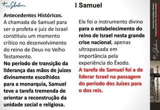 SeminárioTeológicoShalom
ProduzidopeloProf.RicardoGondim
Proibidaareproduçãosemautorização
Antecedentes Históricos.
A chamada de Samuel para
ser o profeta e juiz de Israel
constituiu um momento
crítico no desenvolvimento
do reino de Deus no Velho
Testamento.
No período de transição da
liderança das mãos de juizes
divinamente escolhidos
para a monarquia, Samuel
teve a tarefa tremenda de
orientar a reconstrução da
unidade social e religiosa.
Ele foi o instrumento divino
para o estabelecimento do
reino de Israel nesta grande
crise nacional, apenas
ultrapassada em
importância pela
experiência do Êxodo.
A tarefa de Samuel foi a de
liderar Israel na passagem
do período dos Juízes para
o dos reis.
I Samuel
 