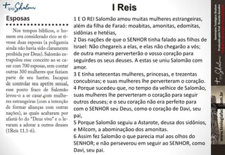 SeminárioTeológicoShalom
ProduzidopeloProf.RicardoGondim
Proibidaareproduçãosemautorização
1 E O REI Salomão amou muitas mulheres estrangeiras,
além da filha de Faraó: moabitas, amonitas, edomitas,
sidônias e hetéias,
2 Das nações de que o SENHOR tinha falado aos filhos de
Israel: Não chegareis a elas, e elas não chegarão a vós;
de outra maneira perverterão o vosso coração para
seguirdes os seus deuses. A estas se uniu Salomão com
amor.
3 E tinha setecentas mulheres, princesas, e trezentas
concubinas; e suas mulheres lhe perverteram o coração.
4 Porque sucedeu que, no tempo da velhice de Salomão,
suas mulheres lhe perverteram o coração para seguir
outros deuses; e o seu coração não era perfeito para
com o SENHOR seu Deus, como o coração de Davi, seu
pai,
5 Porque Salomão seguiu a Astarote, deusa dos sidônios,
e Milcom, a abominaçãoo dos amonitas.
6 Assim fez Salomão o que parecia mal aos olhos do
SENHOR; e não perseverou em seguir ao SENHOR, como
Davi, seu pai.
I Reis
 