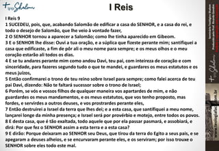 SeminárioTeológicoShalom
ProduzidopeloProf.RicardoGondim
Proibidaareproduçãosemautorização
I Reis 9
1 SUCEDEU, pois, que, acabando Salomão de edificar a casa do SENHOR, e a casa do rei, e
todo o desejo de Salomão, que lhe veio à vontade fazer,
2 O SENHOR tornou a aparecer a Salomão; como lhe tinha aparecido em Gibeom.
3 E o SENHOR lhe disse: Ouvi a tua oração, e a súplica que fizeste perante mim; santifiquei a
casa que edificaste, a fim de pôr ali o meu nome para sempre; e os meus olhos e o meu
coração estarão ali todos os dias.
4 E se tu andares perante mim como andou Davi, teu pai, com inteireza de coração e com
sinceridade, para fazeres segundo tudo o que te mandei, e guardares os meus estatutos e os
meus juízos,
5 Então confirmarei o trono de teu reino sobre Israel para sempre; como falei acerca de teu
pai Davi, dizendo: Não te faltará sucessor sobre o trono de Israel;
6 Porém, se vós e vossos filhos de qualquer maneira vos apartardes de mim, e não
guardardes os meus mandamentos, e os meus estatutos, que vos tenho proposto, mas
fordes, e servirdes a outros deuses, e vos prostrardes perante eles,
7 Então destruirei a Israel da terra que lhes dei; e a esta casa, que santifiquei a meu nome,
lançarei longe da minha presença; e Israel será por provérbio e motejo, entre todos os povos.
8 E desta casa, que é tão exaltada, todo aquele que por ela passar pasmará, e assobiará, e
dirá: Por que fez o SENHOR assim a esta terra e a esta casa?
9 E dirão: Porque deixaram ao SENHOR seu Deus, que tirou da terra do Egito a seus pais, e se
apegaram a deuses alheios, e se encurvaram perante eles, e os serviram; por isso trouxe o
SENHOR sobre eles todo este mal.
I Reis
 