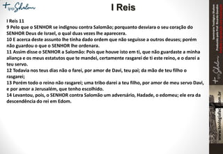 SeminárioTeológicoShalom
ProduzidopeloProf.RicardoGondim
Proibidaareproduçãosemautorização
I Reis 11
9 Pelo que o SENHOR se indignou contra Salomão; porquanto desviara o seu coração do
SENHOR Deus de Israel, o qual duas vezes lhe aparecera.
10 E acerca deste assunto lhe tinha dado ordem que não seguisse a outros deuses; porém
não guardou o que o SENHOR lhe ordenara.
11 Assim disse o SENHOR a Salomão: Pois que houve isto em ti, que não guardaste a minha
aliança e os meus estatutos que te mandei, certamente rasgarei de ti este reino, e o darei a
teu servo.
12 Todavia nos teus dias não o farei, por amor de Davi, teu pai; da mão de teu filho o
rasgarei;
13 Porém todo o reino não rasgarei; uma tribo darei a teu filho, por amor de meu servo Davi,
e por amor a Jerusalém, que tenho escolhido.
14 Levantou, pois, o SENHOR contra Salomão um adversário, Hadade, o edomeu; ele era da
descendência do rei em Edom.
I Reis
 