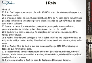 SeminárioTeológicoShalom
ProduzidopeloProf.RicardoGondim
Proibidaareproduçãosemautorização
I Reis 16
25 E fez Onri o que era mau aos olhos do SENHOR; e fez pior do que todos quantos
foram antes dele.
26 E andou em todos os caminhos de Jeroboão, filho de Nebate, como também nos
pecados com que ele tinha feito pecar a Israel, irritando ao SENHOR Deus de Israel
com as suas vaidades.
27 Quanto ao mais dos atos de Onri, ao que fez, e ao poder que manifestou,
porventura não está escrito no livro das crônicas dos reis de Israel?
28 E Onri dormiu com seus pais, e foi sepultado em Samaria; e Acabe, seu filho,
reinou em seu lugar.
29 E Acabe, filho de Onri, começou a reinar sobre Israel no ano trigésimo oitavo de
Asa, rei de Judá; e reinou Acabe, filho de Onri, sobre Israel, em Samaria, vinte e dois
anos.
30 E fez Acabe, filho de Onri, o que era mau aos olhos do SENHOR, mais do que
todos os que foram antes dele.
31 E sucedeu que ( como se fora pouco andar nos pecados de Jeroboão, filho de
Nebate ) ainda tomou por mulher a Jezabel, filha de Etbaal, rei dos sidônios; e foi e
serviu a Baal, e o adorou.
32 E levantou um altar a Baal, na casa de Baal que edificara em Samaria.
I Reis
 