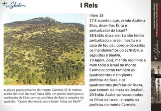 SeminárioTeológicoShalom
ProduzidopeloProf.RicardoGondim
Proibidaareproduçãosemautorização
I Reis 18
17 E sucedeu que, vendo Acabe a
Elias, disse-lhe: És tu o
perturbador de Israel?
18 Então disse ele: Eu não tenho
perturbado a Israel, mas tu e a
casa de teu pai, porque deixastes
os mandamentos do SENHOR, e
seguistes a Baalim.
19 Agora, pois, manda reunir-se a
mim todo o Israel no monte
Carmelo; como também os
quatrocentos e cinqüenta
profetas de Baal, e os
quatrocentos profetas de Asera,
que comem da mesa de Jezabel.
20 Então Acabe convocou todos
os filhos de Israel; e reuniu os
profetas no monte Carmelo.
I Reis
 