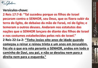 SeminárioTeológicoShalom
ProduzidopeloProf.RicardoGondim
Proibidaareproduçãosemautorização
Versículos-chave:
2 Reis 17:7-8: “Tal sucedeu porque os filhos de Israel
pecaram contra o SENHOR, seu Deus, que os fizera subir da
terra do Egito, de debaixo da mão de Faraó, rei do Egito; e
temeram a outros deuses. Andaram nos estatutos das
nações que o SENHOR lançara de diante dos filhos de Israel
e nos costumes estabelecidos pelos reis de Israel.”
2 Reis 22:1a-2: “Tinha Josias oito anos de idade quando
começou a reinar e reinou trinta e um anos em Jerusalém.
Fez ele o que era reto perante o SENHOR, andou em todo o
caminho de Davi, seu pai, e não se desviou nem para a
direita nem para a esquerda.”
 