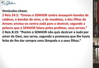 SeminárioTeológicoShalom
ProduzidopeloProf.RicardoGondim
Proibidaareproduçãosemautorização
Versículos-chave:
2 Reis 24:2: “Enviou o SENHOR contra Jeoaquim bandos de
caldeus, e bandos de siros, e de moabitas, e dos filhos de
Amom; enviou-os contra Judá para o destruir, segundo a
palavra que o SENHOR falara pelos profetas, seus servos.”
2 Reis 8:19: “Porém o SENHOR não quis destruir a Judá por
amor de Davi, seu servo, segundo a promessa que lhe havia
feito de lhe dar sempre uma lâmpada e a seus filhos.”
 
