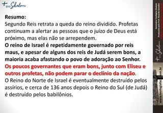 SeminárioTeológicoShalom
ProduzidopeloProf.RicardoGondim
Proibidaareproduçãosemautorização
Resumo:
Segundo Reis retrata a queda do reino dividido. Profetas
continuam a alertar as pessoas que o juízo de Deus está
próximo, mas elas não se arrependem.
O reino de Israel é repetidamente governado por reis
maus, e apesar de alguns dos reis de Judá serem bons, a
maioria acaba afastando o povo de adoração ao Senhor.
Os poucos governantes que eram bons, junto com Eliseu e
outros profetas, não podem parar o declínio da nação.
O Reino do Norte de Israel é eventualmente destruído pelos
assírios, e cerca de 136 anos depois o Reino do Sul (de Judá)
é destruído pelos babilônios.
 