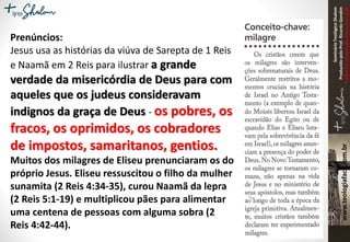 SeminárioTeológicoShalom
ProduzidopeloProf.RicardoGondim
Proibidaareproduçãosemautorização
Prenúncios:
Jesus usa as histórias da viúva de Sarepta de 1 Reis
e Naamã em 2 Reis para ilustrar a grande
verdade da misericórdia de Deus para com
aqueles que os judeus consideravam
indignos da graça de Deus - os pobres, os
fracos, os oprimidos, os cobradores
de impostos, samaritanos, gentios.
Muitos dos milagres de Eliseu prenunciaram os do
próprio Jesus. Eliseu ressuscitou o filho da mulher
sunamita (2 Reis 4:34-35), curou Naamã da lepra
(2 Reis 5:1-19) e multiplicou pães para alimentar
uma centena de pessoas com alguma sobra (2
Reis 4:42-44).
 