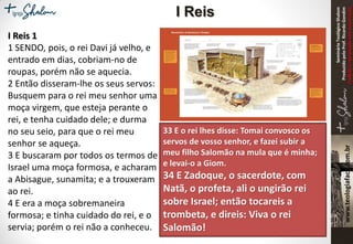 SeminárioTeológicoShalom
ProduzidopeloProf.RicardoGondim
Proibidaareproduçãosemautorização
I Reis 1
1 SENDO, pois, o rei Davi já velho, e
entrado em dias, cobriam-no de
roupas, porém não se aquecia.
2 Então disseram-lhe os seus servos:
Busquem para o rei meu senhor uma
moça virgem, que esteja perante o
rei, e tenha cuidado dele; e durma
no seu seio, para que o rei meu
senhor se aqueça.
3 E buscaram por todos os termos de
Israel uma moça formosa, e acharam
a Abisague, sunamita; e a trouxeram
ao rei.
4 E era a moça sobremaneira
formosa; e tinha cuidado do rei, e o
servia; porém o rei não a conheceu.
33 E o rei lhes disse: Tomai convosco os
servos de vosso senhor, e fazei subir a
meu filho Salomão na mula que é minha;
e levai-o a Giom.
34 E Zadoque, o sacerdote, com
Natã, o profeta, ali o ungirão rei
sobre Israel; então tocareis a
trombeta, e direis: Viva o rei
Salomão!
I Reis
 
