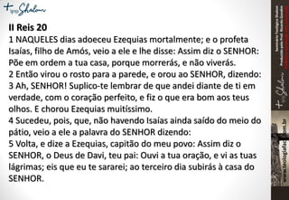 SeminárioTeológicoShalom
ProduzidopeloProf.RicardoGondim
Proibidaareproduçãosemautorização
II Reis 20
1 NAQUELES dias adoeceu Ezequias mortalmente; e o profeta
Isaías, filho de Amós, veio a ele e lhe disse: Assim diz o SENHOR:
Põe em ordem a tua casa, porque morrerás, e não viverás.
2 Então virou o rosto para a parede, e orou ao SENHOR, dizendo:
3 Ah, SENHOR! Suplico-te lembrar de que andei diante de ti em
verdade, com o coração perfeito, e fiz o que era bom aos teus
olhos. E chorou Ezequias muitíssimo.
4 Sucedeu, pois, que, não havendo Isaías ainda saído do meio do
pátio, veio a ele a palavra do SENHOR dizendo:
5 Volta, e dize a Ezequias, capitão do meu povo: Assim diz o
SENHOR, o Deus de Davi, teu pai: Ouvi a tua oração, e vi as tuas
lágrimas; eis que eu te sararei; ao terceiro dia subirás à casa do
SENHOR.
 