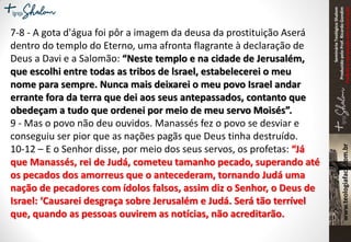 SeminárioTeológicoShalom
ProduzidopeloProf.RicardoGondim
Proibidaareproduçãosemautorização
7-8 - A gota d'água foi pôr a imagem da deusa da prostituição Aserá
dentro do templo do Eterno, uma afronta flagrante à declaração de
Deus a Davi e a Salomão: “Neste templo e na cidade de Jerusalém,
que escolhi entre todas as tribos de lsrael, estabelecerei o meu
nome para sempre. Nunca mais deixarei o meu povo Israel andar
errante fora da terra que dei aos seus antepassados, contanto que
obedeçam a tudo que ordenei por meio de meu servo Moisés”.
9 - Mas o povo não deu ouvidos. Manassés fez o povo se desviar e
conseguiu ser pior que as nações pagãs que Deus tinha destruído.
10-12 – E o Senhor disse, por meio dos seus servos, os profetas: “Já
que Manassés, rei de Judá, cometeu tamanho pecado, superando até
os pecados dos amorreus que o antecederam, tornando Judá uma
nação de pecadores com ídolos falsos, assim diz o Senhor, o Deus de
Israel: ‘Causarei desgraça sobre Jerusalém e Judá. Será tão terrível
que, quando as pessoas ouvirem as notícias, não acreditarão.
 