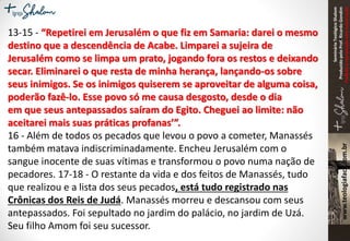 SeminárioTeológicoShalom
ProduzidopeloProf.RicardoGondim
Proibidaareproduçãosemautorização
13-15 - “Repetirei em Jerusalém o que fiz em Samaria: darei o mesmo
destino que a descendência de Acabe. Limparei a sujeira de
Jerusalém como se limpa um prato, jogando fora os restos e deixando
secar. Eliminarei o que resta de minha herança, lançando-os sobre
seus inimigos. Se os inimigos quiserem se aproveitar de alguma coisa,
poderão fazê-lo. Esse povo só me causa desgosto, desde o dia
em que seus antepassados saíram do Egito. Cheguei ao limite: não
aceitarei mais suas práticas profanas’”.
16 - Além de todos os pecados que levou o povo a cometer, Manassés
também matava indiscriminadamente. Encheu Jerusalém com o
sangue inocente de suas vítimas e transformou o povo numa nação de
pecadores. 17-18 - O restante da vida e dos feitos de Manassés, tudo
que realizou e a lista dos seus pecados, está tudo registrado nas
Crônicas dos Reis de Judá. Manassés morreu e descansou com seus
antepassados. Foi sepultado no jardim do palácio, no jardim de Uzá.
Seu filho Amom foi seu sucessor.
 
