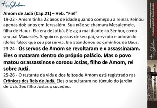 SeminárioTeológicoShalom
ProduzidopeloProf.RicardoGondim
Proibidaareproduçãosemautorização
Amom de Judá (Cap.21) – Heb. “Fiel”
19-22 - Amom tinha 22 anos de idade quando começou a reinar. Reinou
apenas dois anos em Jerusalém. Sua mãe se chamava Mesulemete,
filha de Haruz. Ela era de Jotbá. Ele agiu mal diante do Senhor, como
seu pai Manassés. Seguiu os passos de seu pai, servindo e adorando
ídolos falsos que seu pai servia. Ele abandonou os caminhos de Deus.
23-24 - Os servos de Amom se revoltaram e o assassinaram.
Eles o mataram dentro do próprio palácio. Mas o povo
matou os assassinos e coroou Josias, filho de Amom, rei
sobre Judá.
25-26 - O restante da vida e dos feitos de Amom está registrado nas
Crônicas dos Reis de Judá. Eles o sepultaram no túmulo do jardim
de Uzá. Seu filho Josias o sucedeu.
 