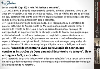 SeminárioTeológicoShalom
ProduzidopeloProf.RicardoGondim
Proibidaareproduçãosemautorização
Josias de Judá (Cap. 22) – Heb. “O Senhor o sustenta”.
1-2 - Josias tinha 8 anos de idade quando começou a reinar. Ele reinou trinta e um
anos em Jerusalém. Sua mãe chamava-se Jedida, filha de Adaías. Ela era de Bozcate.
Ele agiu corretamente diante do Senhor e seguiu os passos de seu antepassado Davi,
sem se desviar para a direita nem para a esquerda.
3-7 - No décimo oitavo ano do seu reinado, o rei Josias mandou o secretário do
palácio, Safã, filho de Azalias e neto de Mesulão, ao templo do Senhor contar o
dinheiro do templo de Deus, que o porteiro arrecadou do povo. Peça que ele
entregue tudo ao superintendente da obra do templo do Senhor para pagar os que
estão trabalhando na reforma do templo: os carpinteiros, os construtores e os
pedreiros. Dê a ele autorização para comprar madeira e pedras lavradas para os
reparos. Não precisa exigir recibo do dinheiro que você entregar, porque eles são
pessoas honestas”.8 - O sacerdote principal Hilquias relatou a Safã, secretário do
palácio: “Acabei de encontrar o Livro da Revelação do Senhor, que
contém as instruções de Deus para nós! Encontrei-o no templo”. Ele o
entregou a Safã, e este o leu.
9 - O secretário do palácio voltou ao rei e deu este relatório: “Seus servos contaram o
dinheiro que foi entregue no templo e o entregaram para o superintendente dos que
estão trabalhando na reforma”.
 