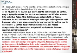 SeminárioTeológicoShalom
ProduzidopeloProf.RicardoGondim
Proibidaareproduçãosemautorização
10 - Depois, Safã disse ao rei: “O sacerdote principal Hilquias também me entregou
um livro”. O secretário do palácio leu o livro para o rei.
11-13 - Quando o rei ouviu o que estava escrito na Revelação do Senhor,
rasgou a própria roupa e deu esta ordem ao sacerdote Hilquias, a Aicam,
filho se Safã, a Acbor, filho de Micaías, ao próprio Safã e a Asaías,
assistente do rei: “Intercedam a Deus por mim e por todo o povo de Judá.
Procurem saber o que fazer a respeito do que está escrito no livro que foi
encontrado. O Senhor deve estar furioso conosco, pois nossos
antepassados não obedeceram ao que está escrito neste livro nem
seguiram as instruções dele”.
14-17 - O sacerdote Hilquias, Aicam, Acbor, Safã e Asaías procuraram a profetiza
Hulda, mulher de Salum, filho de Ticvá, filho de Haras, encarregada do guarda-roupa
do palácio. Ela morava na parte mais nova de Jerusalém. Eles a consultaram, e ela
respondeu: “Assim diz o Senhor, o Deus de Israel: Digam ao homem que enviou
vocês que estou para castigar este lugar e esta gente. Todas as palavras escritas
no livro que o rei de Judá acabou de ler serão cumpridas. Por quê? Porque este
povo me abandonou e adorou outros deuses. Eles provocaram a minha ira quando
começaram a fabricar ídolos. A minha ira se acendeu contra este lugar, e ninguém
a extinguirá.
 